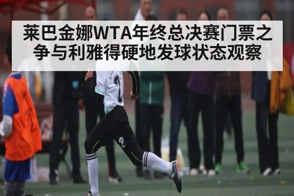 莱巴金娜WTA年终总决赛门票之争与利雅得硬地发球状态观察