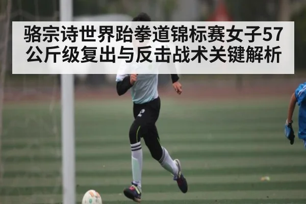 骆宗诗世界跆拳道锦标赛女子57公斤级复出与反击战术关键解析