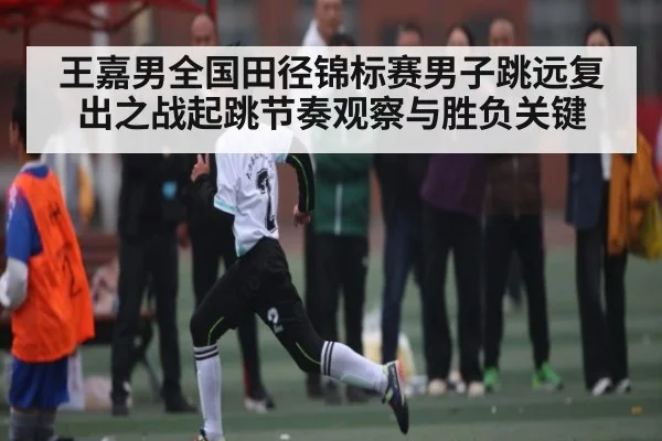 王嘉男全国田径锦标赛男子跳远复出之战起跳节奏观察与胜负关键